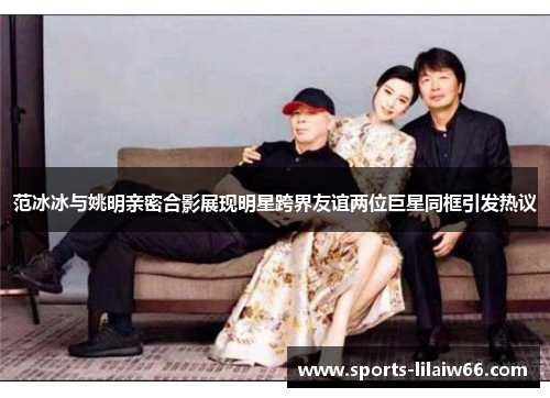 范冰冰与姚明亲密合影展现明星跨界友谊两位巨星同框引发热议