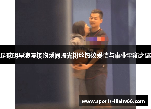 足球明星浪漫接吻瞬间曝光粉丝热议爱情与事业平衡之谜