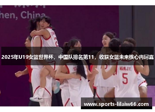 2025年U19女篮世界杯，中国队排名第11，收获女篮未来核心冉珂嘉